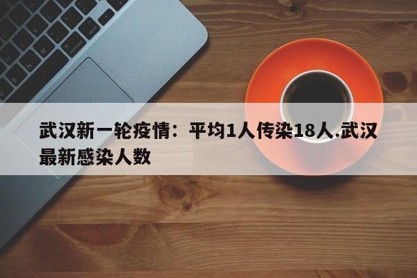 武汉新一轮疫情:平均1人传染18人.武汉最新感染人数