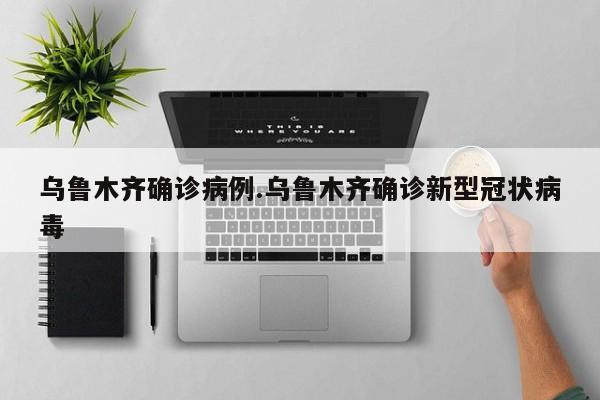 乌鲁木齐确诊病例.乌鲁木齐确诊新型冠状病毒