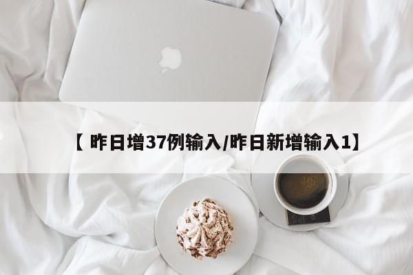 【 昨日增37例输入/昨日新增输入1】