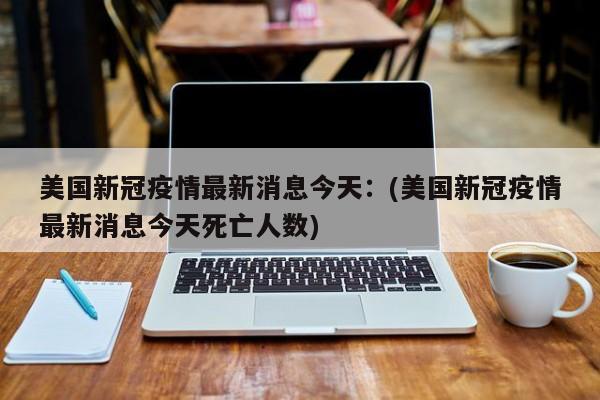 美国新冠疫情最新消息今天:(美国新冠疫情最新消息今天死亡人数)