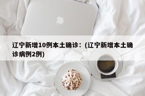 辽宁新增10例本土确诊:(辽宁新增本土确诊病例2例)