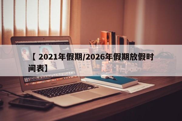 【 2021年假期/2026年假期放假时间表】