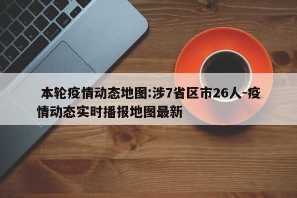 本轮疫情动态地图:涉7省区市26人-疫情动态实时播报地图最新