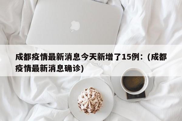 成都疫情最新消息今天新增了15例:(成都疫情最新消息确诊)