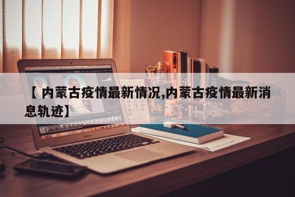 【 内蒙古疫情最新情况,内蒙古疫情最新消息轨迹】