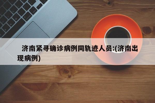 济南紧寻确诊病例同轨迹人员:(济南出现病例)