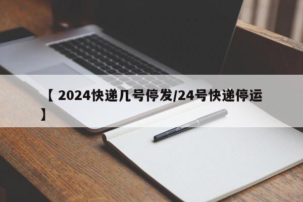 【 2024快递几号停发/24号快递停运】