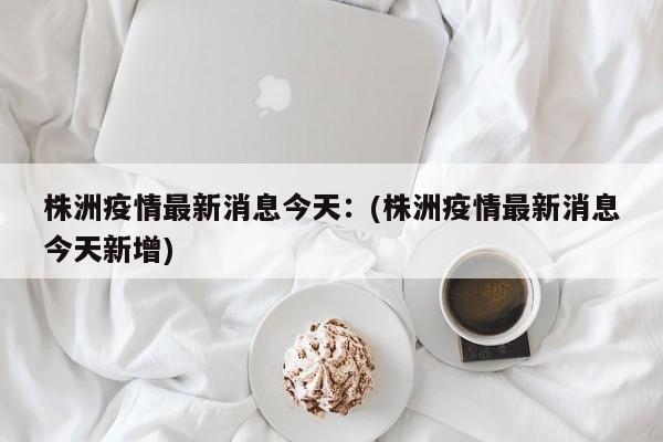 株洲疫情最新消息今天:(株洲疫情最新消息今天新增)