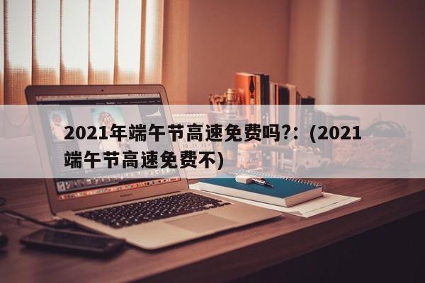 2021年端午节高速免费吗?:(2021端午节高速免费不)