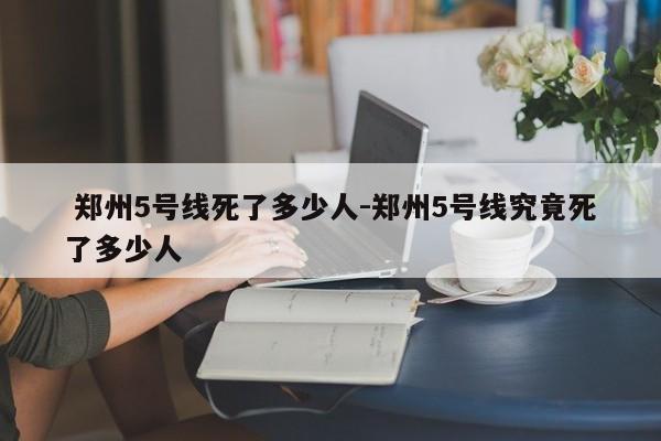 郑州5号线死了多少人-郑州5号线究竟死了多少人