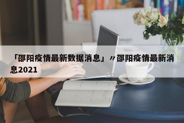 「邵阳疫情最新数据消息」〃邵阳疫情最新消息2021