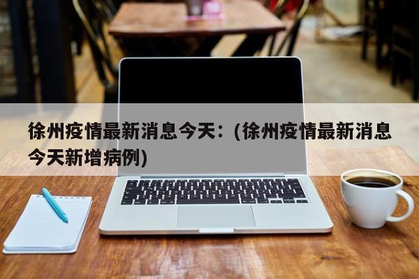 徐州疫情最新消息今天:(徐州疫情最新消息今天新增病例)