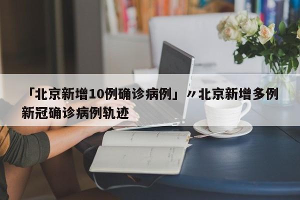 「北京新增10例确诊病例」〃北京新增多例新冠确诊病例轨迹