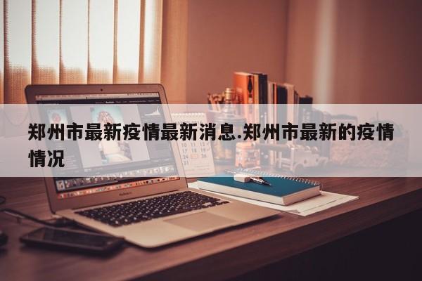 郑州市最新疫情最新消息.郑州市最新的疫情情况