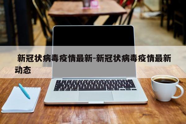 新冠状病毒疫情最新-新冠状病毒疫情最新动态