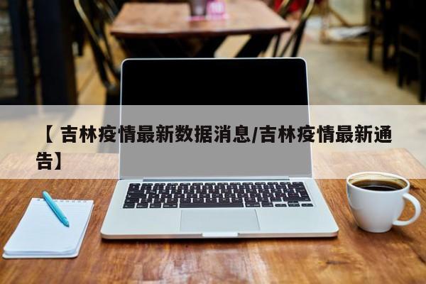 【 吉林疫情最新数据消息/吉林疫情最新通告】