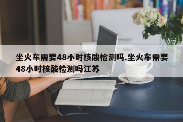 坐火车需要48小时核酸检测吗.坐火车需要48小时核酸检测吗江苏