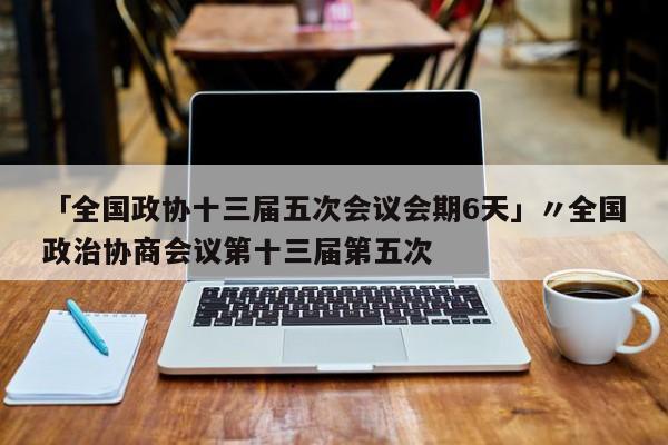 「全国政协十三届五次会议会期6天」〃全国政治协商会议第十三届第五次