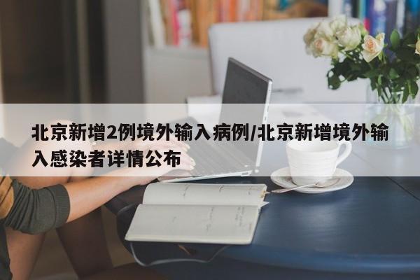 北京新增2例境外输入病例/北京新增境外输入感染者详情公布