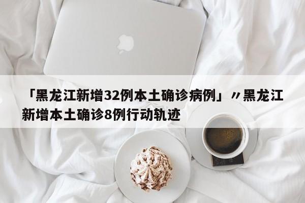「黑龙江新增32例本土确诊病例」〃黑龙江新增本土确诊8例行动轨迹