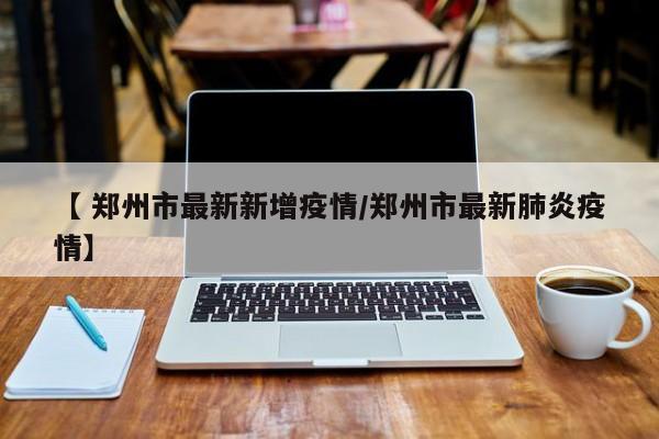【 郑州市最新新增疫情/郑州市最新肺炎疫情】