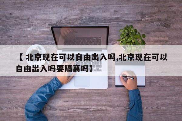 【 北京现在可以自由出入吗,北京现在可以自由出入吗要隔离吗】