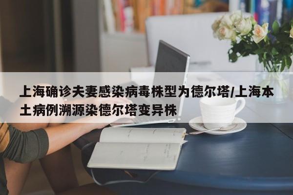 上海确诊夫妻感染病毒株型为德尔塔/上海本土病例溯源染德尔塔变异株