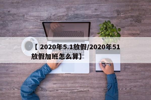 【 2020年5.1放假/2020年51放假加班怎么算】