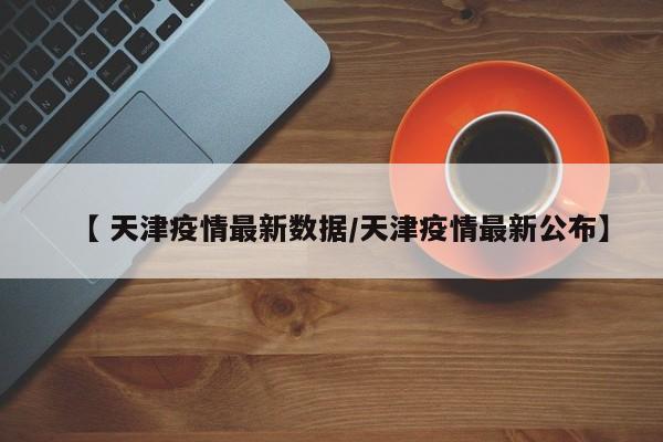 【 天津疫情最新数据/天津疫情最新公布】