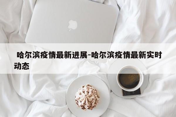 哈尔滨疫情最新进展-哈尔滨疫情最新实时动态