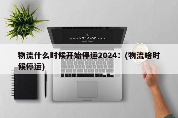 物流什么时候开始停运2024:(物流啥时候停运)