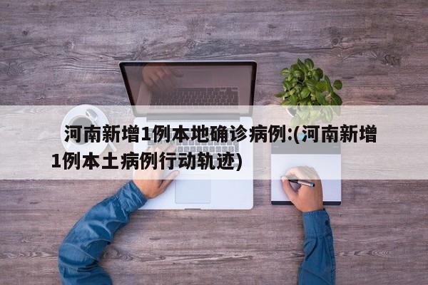 河南新增1例本地确诊病例:(河南新增1例本土病例行动轨迹)