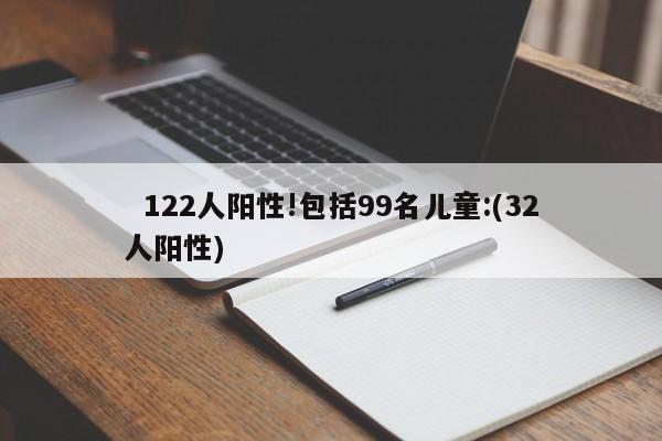 122人阳性!包括99名儿童:(32人阳性)