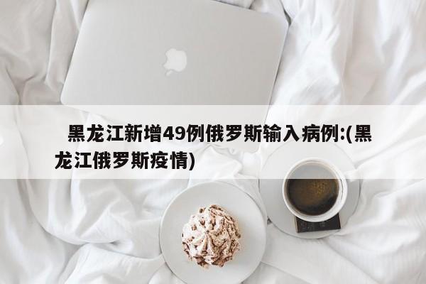 黑龙江新增49例俄罗斯输入病例:(黑龙江俄罗斯疫情)