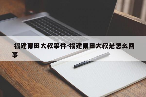 福建莆田大叔事件-福建莆田大叔是怎么回事