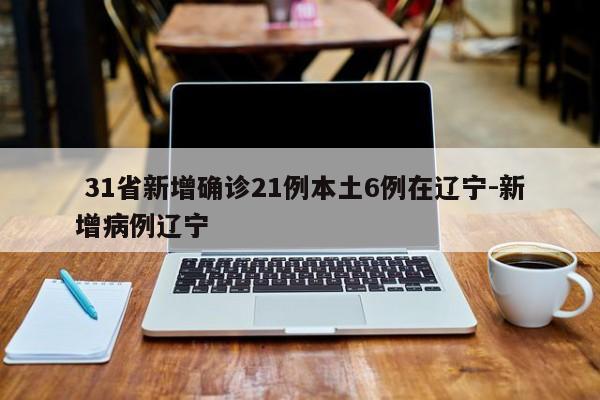 31省新增确诊21例本土6例在辽宁-新增病例辽宁