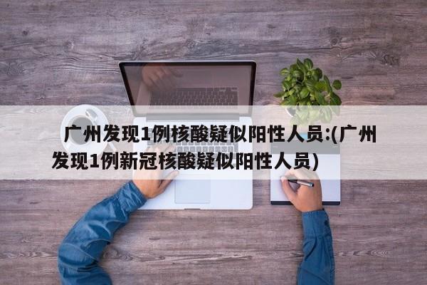广州发现1例核酸疑似阳性人员:(广州发现1例新冠核酸疑似阳性人员)