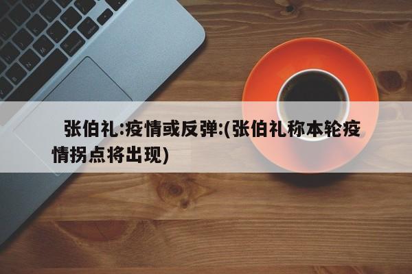 张伯礼:疫情或反弹:(张伯礼称本轮疫情拐点将出现)