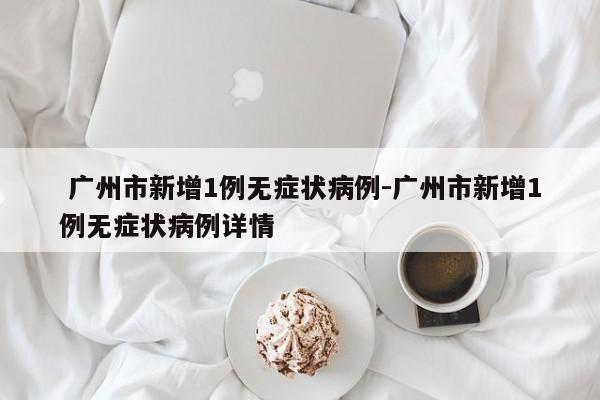 广州市新增1例无症状病例-广州市新增1例无症状病例详情