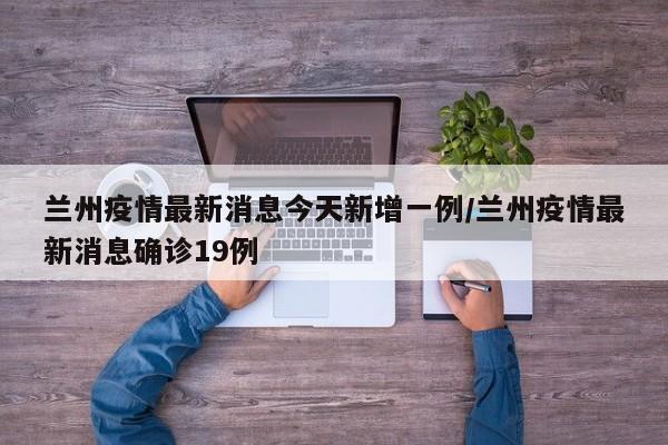 兰州疫情最新消息今天新增一例/兰州疫情最新消息确诊19例