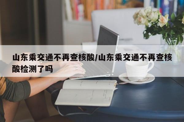 山东乘交通不再查核酸/山东乘交通不再查核酸检测了吗