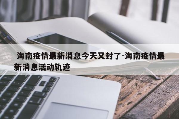 海南疫情最新消息今天又封了-海南疫情最新消息活动轨迹