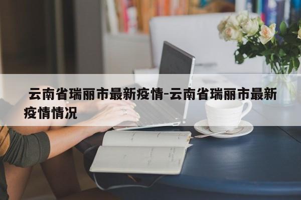 云南省瑞丽市最新疫情-云南省瑞丽市最新疫情情况