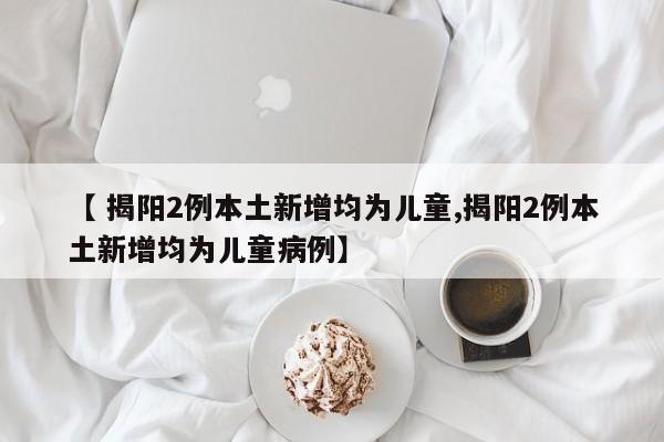 【 揭阳2例本土新增均为儿童,揭阳2例本土新增均为儿童病例】