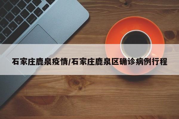 石家庄鹿泉疫情/石家庄鹿泉区确诊病例行程