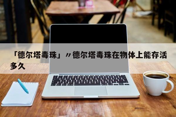 「德尔塔毒珠」〃德尔塔毒珠在物体上能存活多久