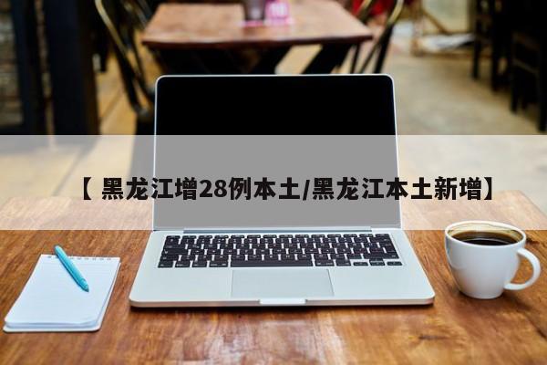 【 黑龙江增28例本土/黑龙江本土新增】