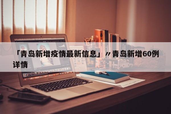 「青岛新增疫情最新信息」〃青岛新增60例详情