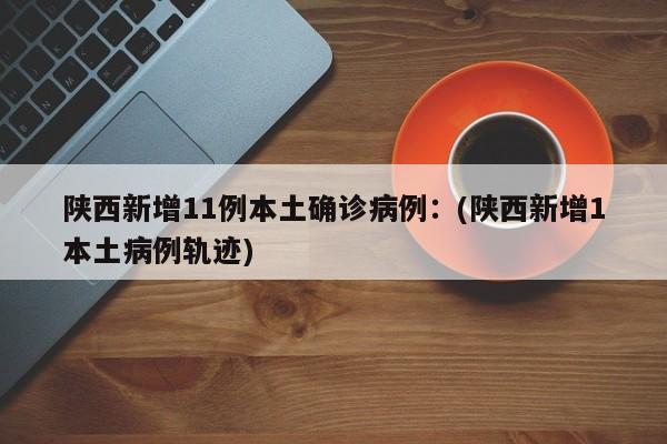 陕西新增11例本土确诊病例:(陕西新增1本土病例轨迹)